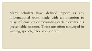 Many scholars have defined report as any
informational work made with an intention to
relay information or recounting certain events in a
presentable manner. These are often conveyed in
writing, speech, television, or film.
 