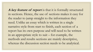 A key feature of report is that it is formally structured
in sections. Hence, the use of sections makes it easy for
the reader to jump straight to the information they
need. Unlike an essay which is written in a single
narrative style from start to finish, each section of a
report has its own purpose and will need to be written
in an appropriate style to suit – for example, the
methods and results sections are mainly descriptive,
whereas the discussion section needs to be analytical.
 