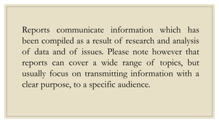 Reports communicate information which has
been compiled as a result of research and analysis
of data and of issues. Please note however that
reports can cover a wide range of topics, but
usually focus on transmitting information with a
clear purpose, to a specific audience.
 