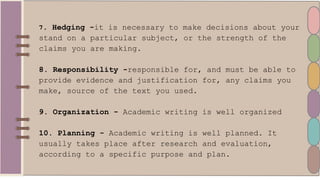 7. Hedging -it is necessary to make decisions about your
stand on a particular subject, or the strength of the
claims you are making.
8. Responsibility -responsible for, and must be able to
provide evidence and justification for, any claims you
make, source of the text you used.
9. Organization - Academic writing is well organized
10. Planning - Academic writing is well planned. It
usually takes place after research and evaluation,
according to a specific purpose and plan.
 