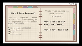 What I Have Learned?
Authors organize their
information intentionally in
an organized pattern called
text structures.
Common text structures
 introduction
 body
 conclusion.
Write your answer in
your ACTIVITY
NOTEBOOK.
What I want to say
about the lesson:
What I have found out:
 