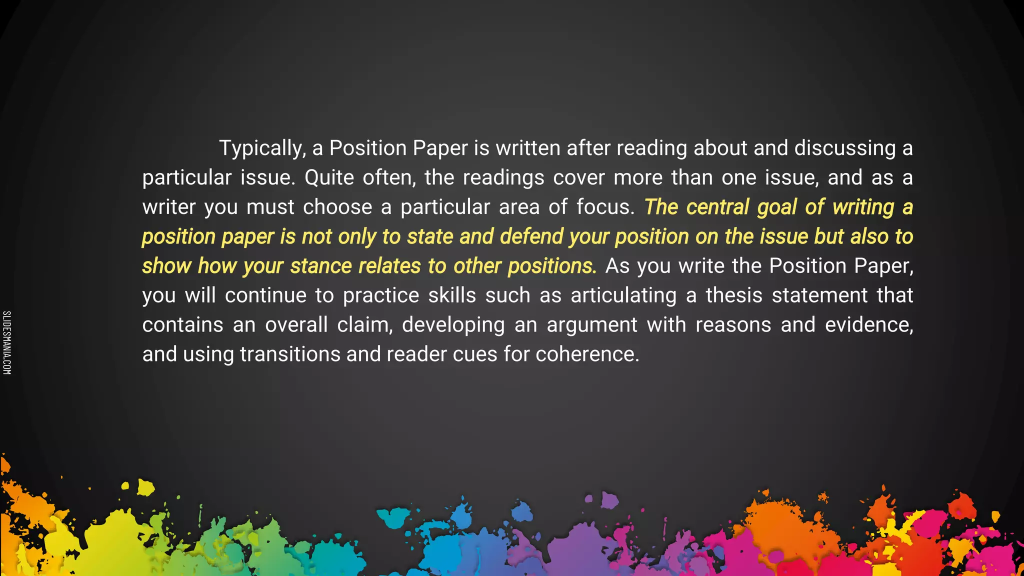SLIDESMANIA.COM
Typically, a Position Paper is written after reading about and discussing a
particular issue. Quite often, the readings cover more than one issue, and as a
writer you must choose a particular area of focus. The central goal of writing a
position paper is not only to state and defend your position on the issue but also to
show how your stance relates to other positions. As you write the Position Paper,
you will continue to practice skills such as articulating a thesis statement that
contains an overall claim, developing an argument with reasons and evidence,
and using transitions and reader cues for coherence.
 