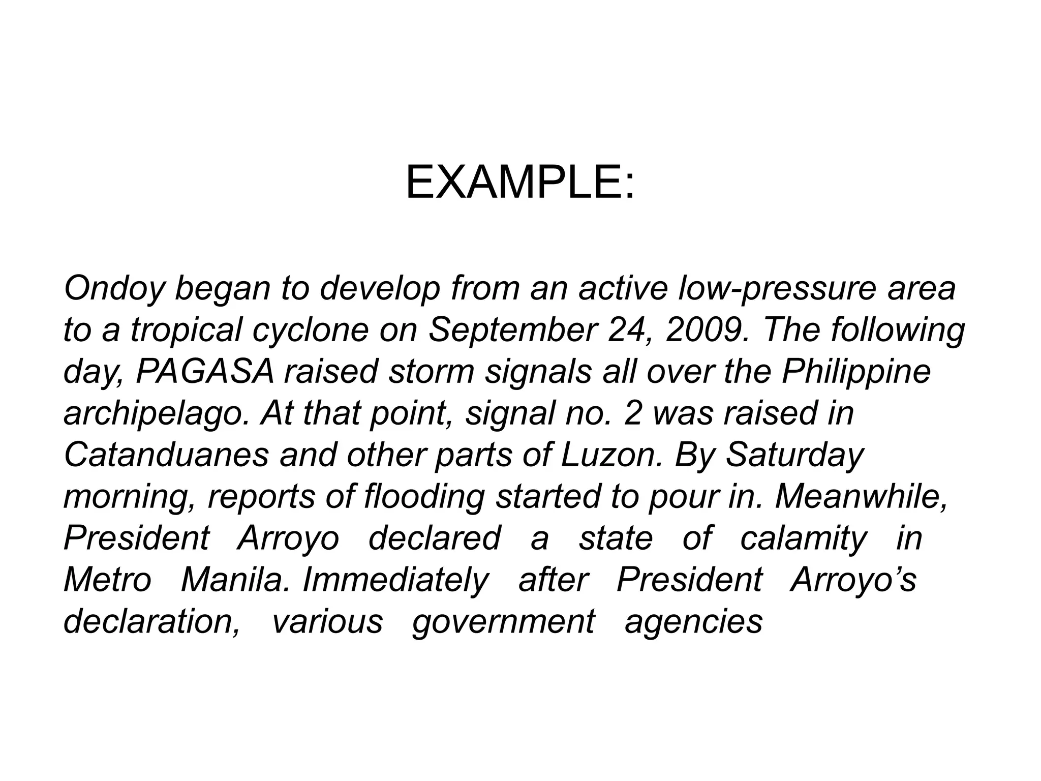 Ondoy began to develop from an active low-pressure area
to a tropical cyclone on September 24, 2009. The following
day, PAGASA raised storm signals all over the Philippine
archipelago. At that point, signal no. 2 was raised in
Catanduanes and other parts of Luzon. By Saturday
morning, reports of flooding started to pour in. Meanwhile,
President Arroyo declared a state of calamity in
Metro Manila. Immediately after President Arroyo’s
declaration, various government agencies
EXAMPLE:
 