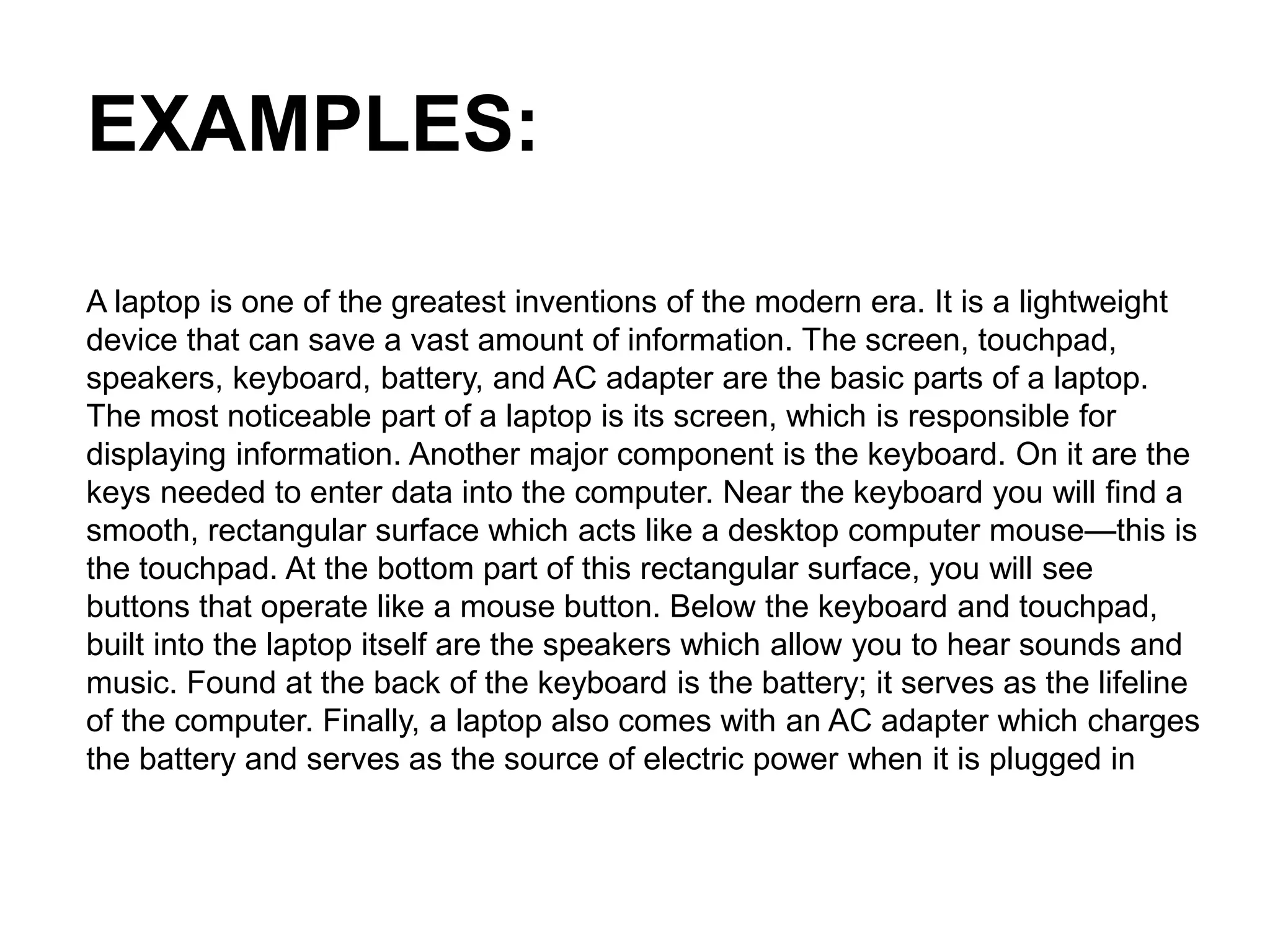 EXAMPLES:
A laptop is one of the greatest inventions of the modern era. It is a lightweight
device that can save a vast amount of information. The screen, touchpad,
speakers, keyboard, battery, and AC adapter are the basic parts of a laptop.
The most noticeable part of a laptop is its screen, which is responsible for
displaying information. Another major component is the keyboard. On it are the
keys needed to enter data into the computer. Near the keyboard you will find a
smooth, rectangular surface which acts like a desktop computer mouse—this is
the touchpad. At the bottom part of this rectangular surface, you will see
buttons that operate like a mouse button. Below the keyboard and touchpad,
built into the laptop itself are the speakers which allow you to hear sounds and
music. Found at the back of the keyboard is the battery; it serves as the lifeline
of the computer. Finally, a laptop also comes with an AC adapter which charges
the battery and serves as the source of electric power when it is plugged in
 