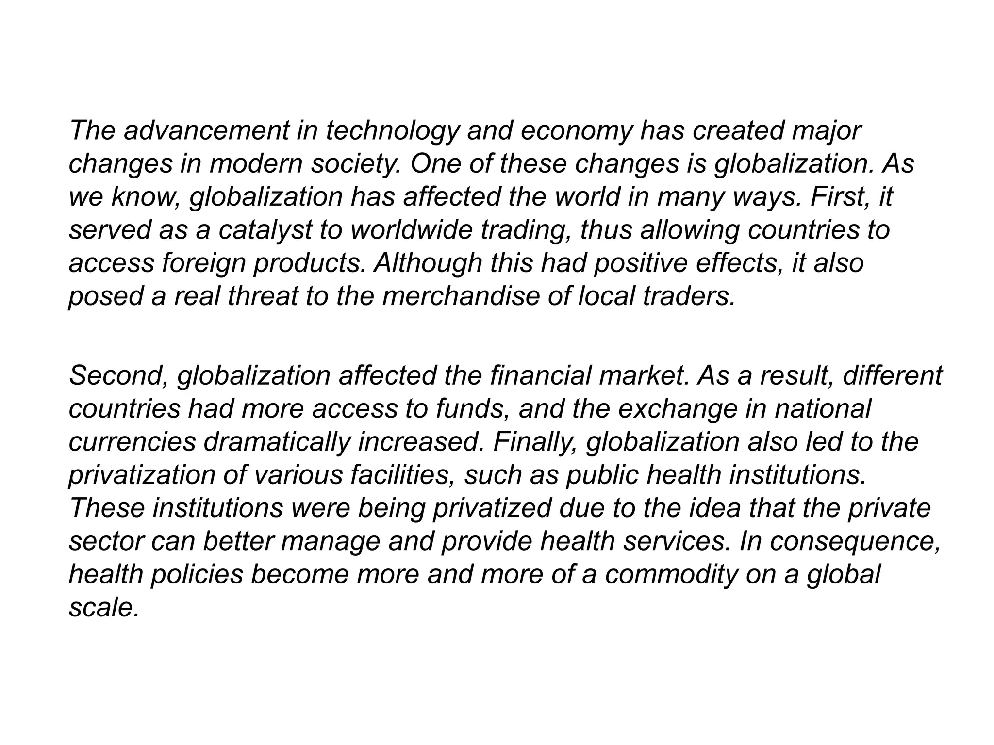The advancement in technology and economy has created major
changes in modern society. One of these changes is globalization. As
we know, globalization has affected the world in many ways. First, it
served as a catalyst to worldwide trading, thus allowing countries to
access foreign products. Although this had positive effects, it also
posed a real threat to the merchandise of local traders.
Second, globalization affected the financial market. As a result, different
countries had more access to funds, and the exchange in national
currencies dramatically increased. Finally, globalization also led to the
privatization of various facilities, such as public health institutions.
These institutions were being privatized due to the idea that the private
sector can better manage and provide health services. In consequence,
health policies become more and more of a commodity on a global
scale.
 