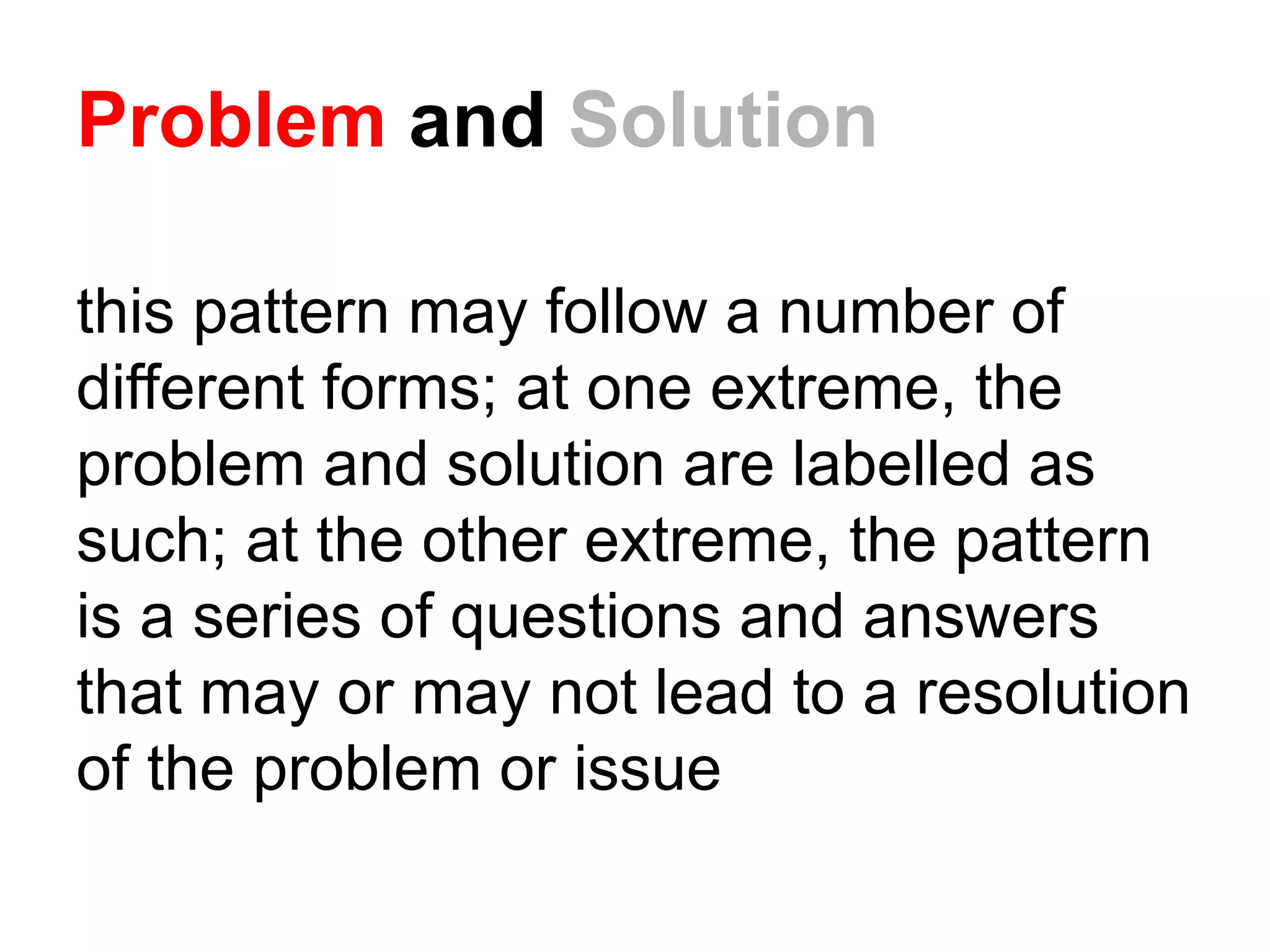 Problem and Solution
this pattern may follow a number of
different forms; at one extreme, the
problem and solution are labelled as
such; at the other extreme, the pattern
is a series of questions and answers
that may or may not lead to a resolution
of the problem or issue
 