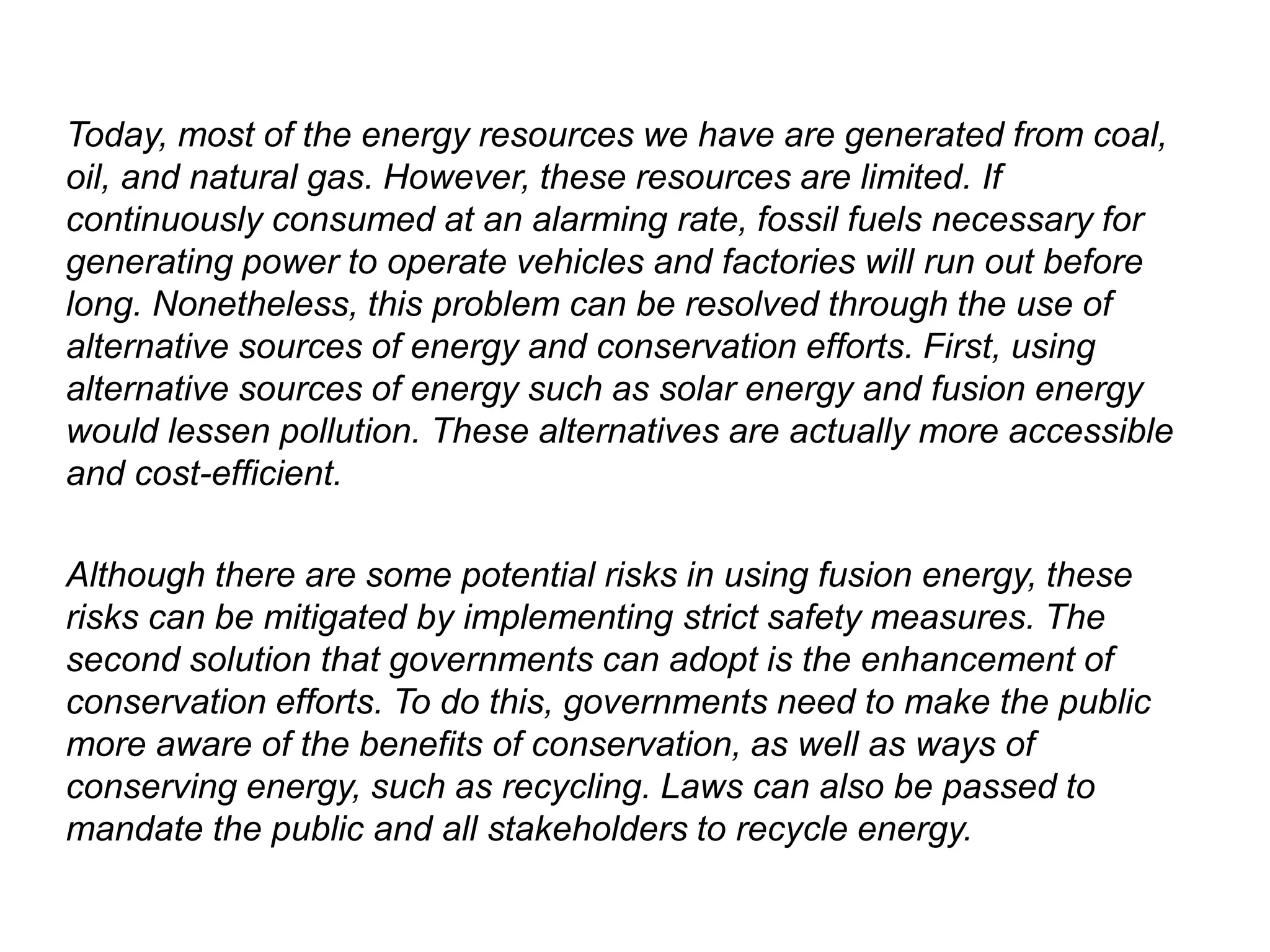 Today, most of the energy resources we have are generated from coal,
oil, and natural gas. However, these resources are limited. If
continuously consumed at an alarming rate, fossil fuels necessary for
generating power to operate vehicles and factories will run out before
long. Nonetheless, this problem can be resolved through the use of
alternative sources of energy and conservation efforts. First, using
alternative sources of energy such as solar energy and fusion energy
would lessen pollution. These alternatives are actually more accessible
and cost-efficient.
Although there are some potential risks in using fusion energy, these
risks can be mitigated by implementing strict safety measures. The
second solution that governments can adopt is the enhancement of
conservation efforts. To do this, governments need to make the public
more aware of the benefits of conservation, as well as ways of
conserving energy, such as recycling. Laws can also be passed to
mandate the public and all stakeholders to recycle energy.
 