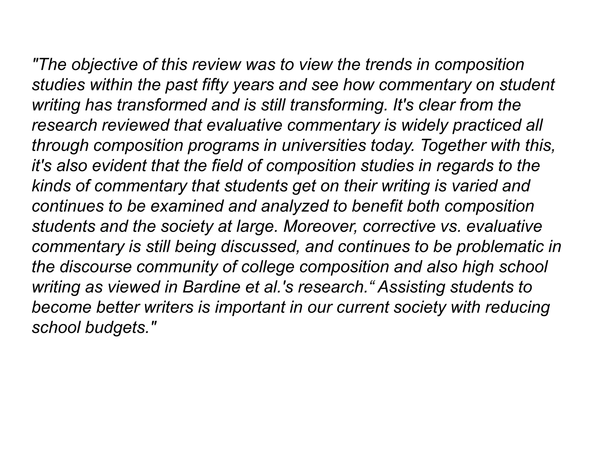 "The objective of this review was to view the trends in composition
studies within the past fifty years and see how commentary on student
writing has transformed and is still transforming. It's clear from the
research reviewed that evaluative commentary is widely practiced all
through composition programs in universities today. Together with this,
it's also evident that the field of composition studies in regards to the
kinds of commentary that students get on their writing is varied and
continues to be examined and analyzed to benefit both composition
students and the society at large. Moreover, corrective vs. evaluative
commentary is still being discussed, and continues to be problematic in
the discourse community of college composition and also high school
writing as viewed in Bardine et al.'s research.“ Assisting students to
become better writers is important in our current society with reducing
school budgets."
 