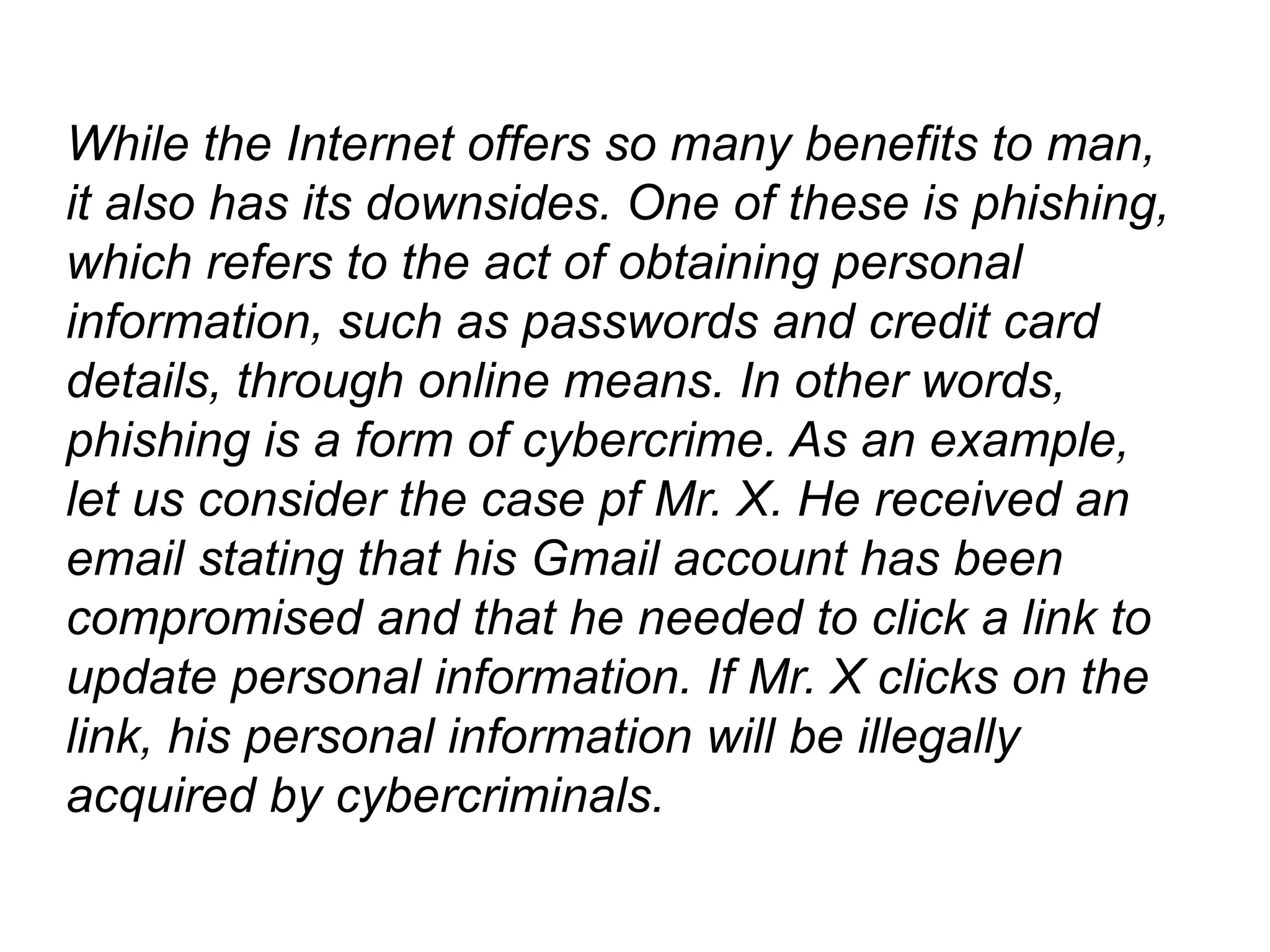 While the Internet offers so many benefits to man,
it also has its downsides. One of these is phishing,
which refers to the act of obtaining personal
information, such as passwords and credit card
details, through online means. In other words,
phishing is a form of cybercrime. As an example,
let us consider the case pf Mr. X. He received an
email stating that his Gmail account has been
compromised and that he needed to click a link to
update personal information. If Mr. X clicks on the
link, his personal information will be illegally
acquired by cybercriminals.
 