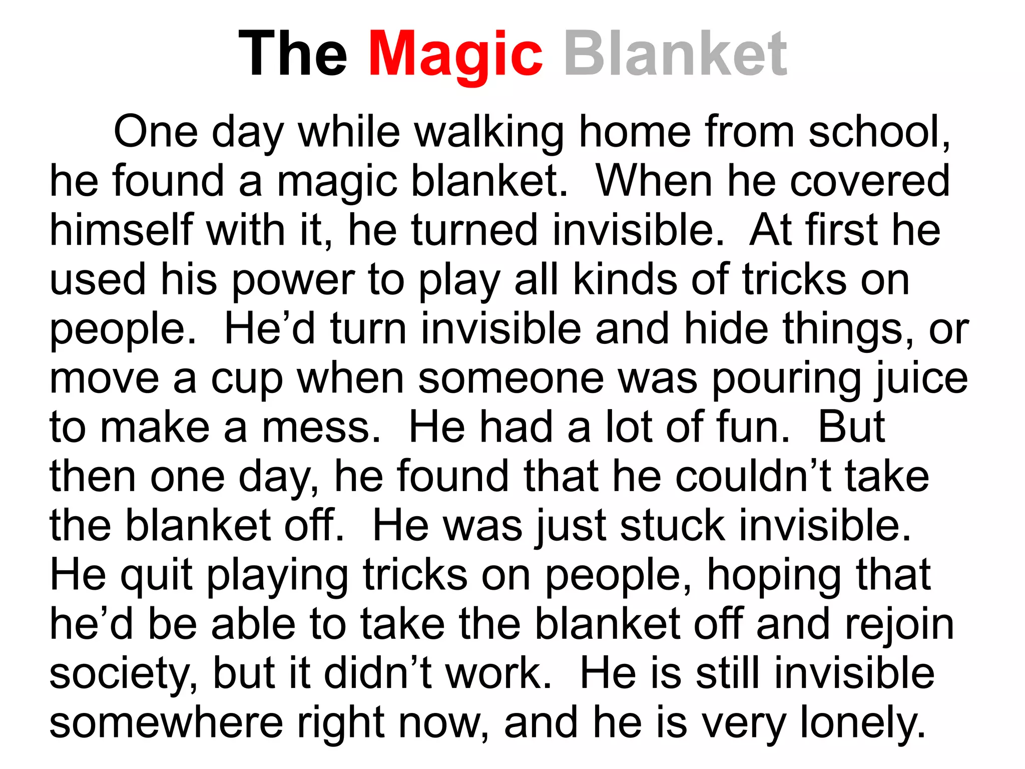 The Magic Blanket
One day while walking home from school,
he found a magic blanket. When he covered
himself with it, he turned invisible. At first he
used his power to play all kinds of tricks on
people. He’d turn invisible and hide things, or
move a cup when someone was pouring juice
to make a mess. He had a lot of fun. But
then one day, he found that he couldn’t take
the blanket off. He was just stuck invisible.
He quit playing tricks on people, hoping that
he’d be able to take the blanket off and rejoin
society, but it didn’t work. He is still invisible
somewhere right now, and he is very lonely.
 