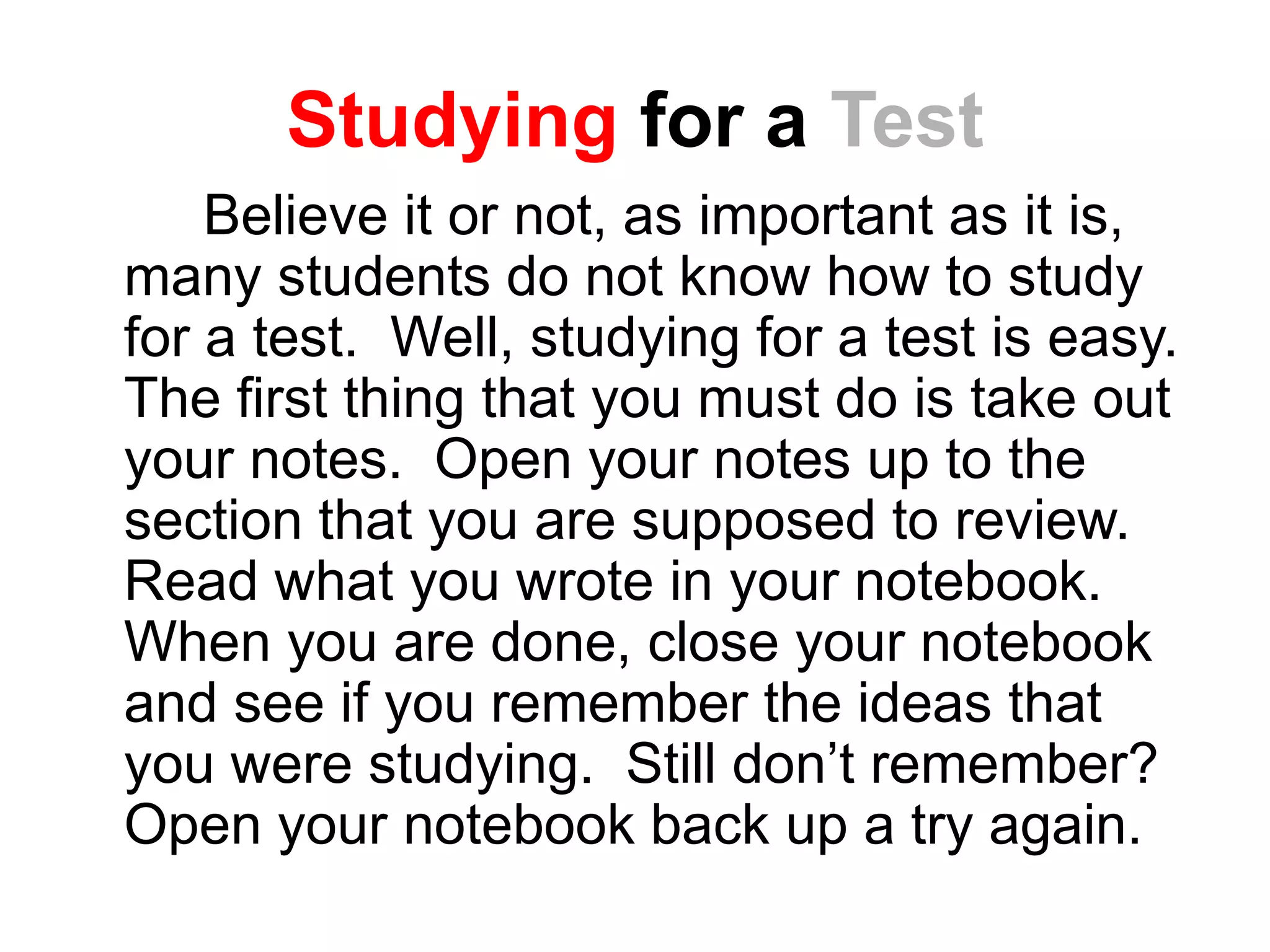 Studying for a Test
Believe it or not, as important as it is,
many students do not know how to study
for a test. Well, studying for a test is easy.
The first thing that you must do is take out
your notes. Open your notes up to the
section that you are supposed to review.
Read what you wrote in your notebook.
When you are done, close your notebook
and see if you remember the ideas that
you were studying. Still don’t remember?
Open your notebook back up a try again.
 