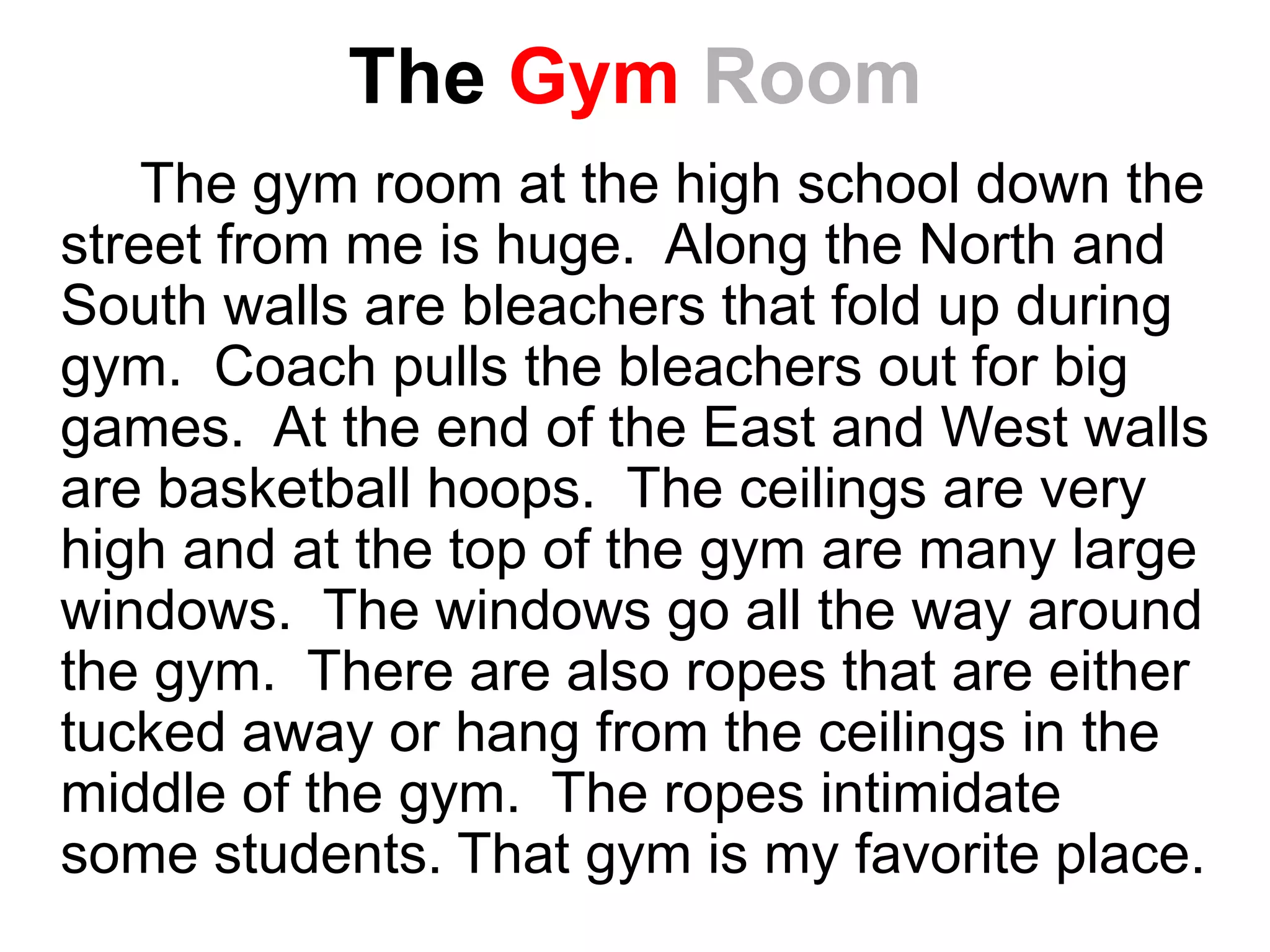 The Gym Room
The gym room at the high school down the
street from me is huge. Along the North and
South walls are bleachers that fold up during
gym. Coach pulls the bleachers out for big
games. At the end of the East and West walls
are basketball hoops. The ceilings are very
high and at the top of the gym are many large
windows. The windows go all the way around
the gym. There are also ropes that are either
tucked away or hang from the ceilings in the
middle of the gym. The ropes intimidate
some students. That gym is my favorite place.
 
