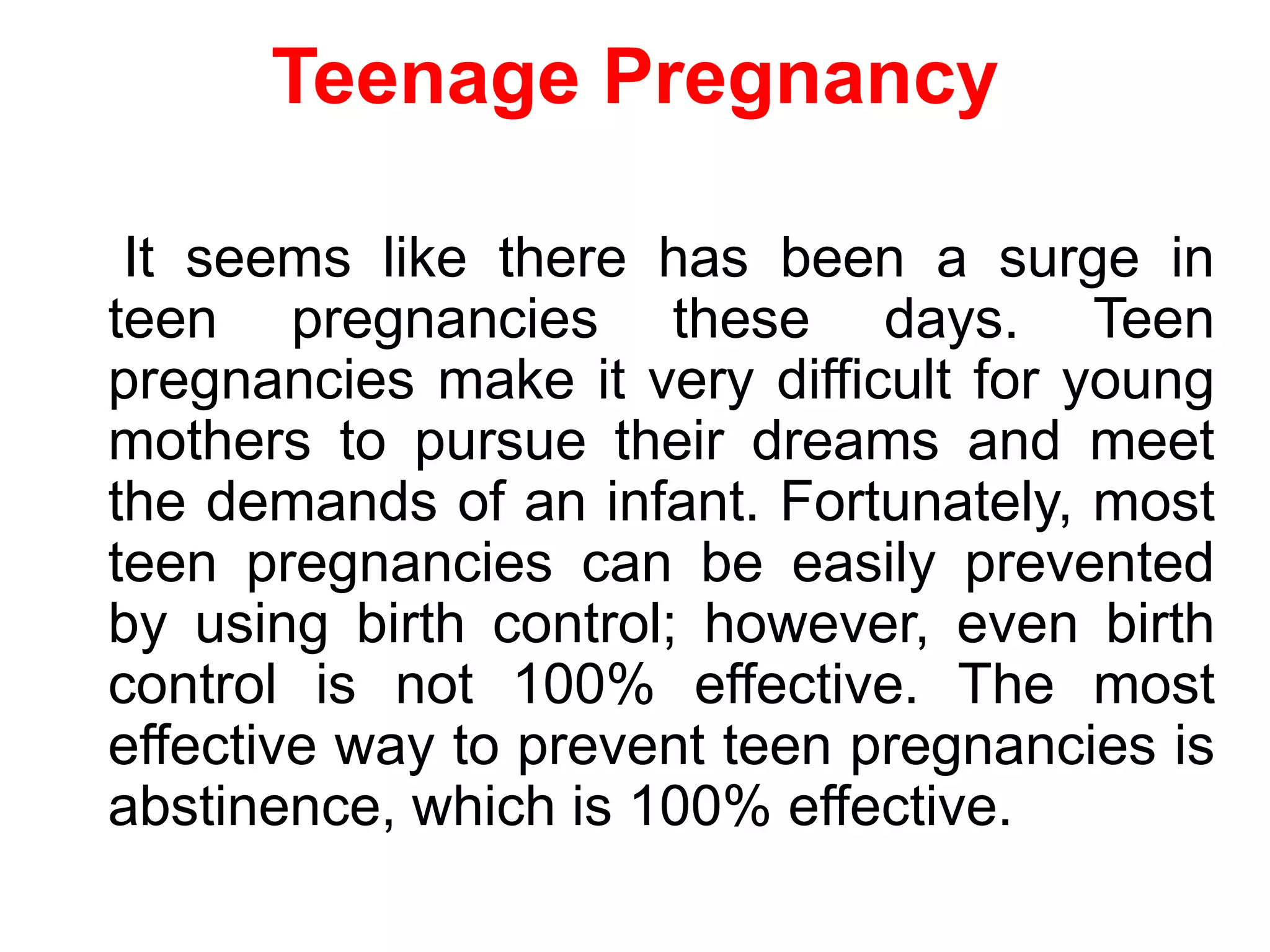 Teenage Pregnancy
It seems like there has been a surge in
teen pregnancies these days. Teen
pregnancies make it very difficult for young
mothers to pursue their dreams and meet
the demands of an infant. Fortunately, most
teen pregnancies can be easily prevented
by using birth control; however, even birth
control is not 100% effective. The most
effective way to prevent teen pregnancies is
abstinence, which is 100% effective.
 