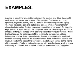 EXAMPLES:
A laptop is one of the greatest inventions of the modern era. It is a lightweight
device that can save a vast amount of information. The screen, touchpad,
speakers, keyboard, battery, and AC adapter are the basic parts of a laptop.
The most noticeable part of a laptop is its screen, which is responsible for
displaying information. Another major component is the keyboard. On it are the
keys needed to enter data into the computer. Near the keyboard you will find a
smooth, rectangular surface which acts like a desktop computer mouse—this is
the touchpad. At the bottom part of this rectangular surface, you will see
buttons that operate like a mouse button. Below the keyboard and touchpad,
built into the laptop itself are the speakers which allow you to hear sounds and
music. Found at the back of the keyboard is the battery; it serves as the lifeline
of the computer. Finally, a laptop also comes with an AC adapter which charges
the battery and serves as the source of electric power when it is plugged in
 
