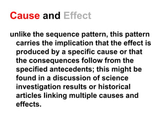 Cause and Effect
unlike the sequence pattern, this pattern
carries the implication that the effect is
produced by a specific cause or that
the consequences follow from the
specified antecedents; this might be
found in a discussion of science
investigation results or historical
articles linking multiple causes and
effects.
 