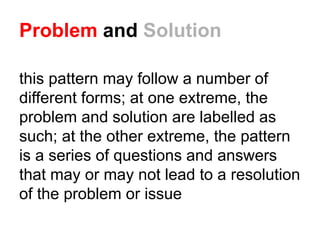 Problem and Solution
this pattern may follow a number of
different forms; at one extreme, the
problem and solution are labelled as
such; at the other extreme, the pattern
is a series of questions and answers
that may or may not lead to a resolution
of the problem or issue
 