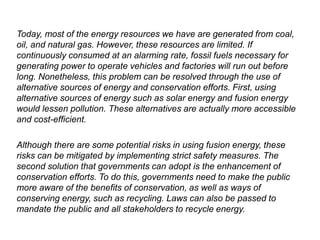 Today, most of the energy resources we have are generated from coal,
oil, and natural gas. However, these resources are limited. If
continuously consumed at an alarming rate, fossil fuels necessary for
generating power to operate vehicles and factories will run out before
long. Nonetheless, this problem can be resolved through the use of
alternative sources of energy and conservation efforts. First, using
alternative sources of energy such as solar energy and fusion energy
would lessen pollution. These alternatives are actually more accessible
and cost-efficient.
Although there are some potential risks in using fusion energy, these
risks can be mitigated by implementing strict safety measures. The
second solution that governments can adopt is the enhancement of
conservation efforts. To do this, governments need to make the public
more aware of the benefits of conservation, as well as ways of
conserving energy, such as recycling. Laws can also be passed to
mandate the public and all stakeholders to recycle energy.
 