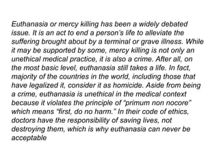 Euthanasia or mercy killing has been a widely debated
issue. It is an act to end a person’s life to alleviate the
suffering brought about by a terminal or grave illness. While
it may be supported by some, mercy killing is not only an
unethical medical practice, it is also a crime. After all, on
the most basic level, euthanasia still takes a life. In fact,
majority of the countries in the world, including those that
have legalized it, consider it as homicide. Aside from being
a crime, euthanasia is unethical in the medical context
because it violates the principle of “primum non nocore”
which means “first, do no harm.” In their code of ethics,
doctors have the responsibility of saving lives, not
destroying them, which is why euthanasia can never be
acceptable
 