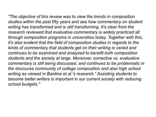 "The objective of this review was to view the trends in composition
studies within the past fifty years and see how commentary on student
writing has transformed and is still transforming. It's clear from the
research reviewed that evaluative commentary is widely practiced all
through composition programs in universities today. Together with this,
it's also evident that the field of composition studies in regards to the
kinds of commentary that students get on their writing is varied and
continues to be examined and analyzed to benefit both composition
students and the society at large. Moreover, corrective vs. evaluative
commentary is still being discussed, and continues to be problematic in
the discourse community of college composition and also high school
writing as viewed in Bardine et al.'s research.“ Assisting students to
become better writers is important in our current society with reducing
school budgets."
 