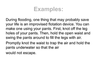 Examples:
During flooding, one thing that may probably save
your life is an improvised flotation device. You can
make one using your pants. First, knot off the leg
holes of your pants. Then, hold the open waist and
swing the pants around to fill the legs with air.
Promptly knot the waist to trap the air and hold the
pants underwater so that the air
would not escape.
 