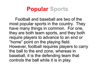Popular Sports
Football and baseball are two of the
most popular sports in the country. They
have many things in common. For one,
they are both team sports, and they both
require players to advance to an end or
“home” point on the playing field.
However, football requires players to carry
the ball to the end zone, whereas in
baseball, it is the defending team that
controls the ball while it is in play.
 