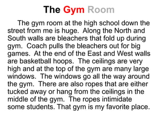 The Gym Room
The gym room at the high school down the
street from me is huge. Along the North and
South walls are bleachers that fold up during
gym. Coach pulls the bleachers out for big
games. At the end of the East and West walls
are basketball hoops. The ceilings are very
high and at the top of the gym are many large
windows. The windows go all the way around
the gym. There are also ropes that are either
tucked away or hang from the ceilings in the
middle of the gym. The ropes intimidate
some students. That gym is my favorite place.
 