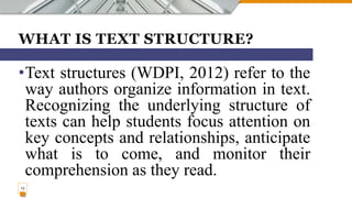 WHAT IS TEXT STRUCTURE?
•Text structures (WDPI, 2012) refer to the
way authors organize information in text.
Recognizing the underlying structure of
texts can help students focus attention on
key concepts and relationships, anticipate
what is to come, and monitor their
comprehension as they read.
13
 