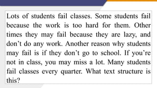 Lots of students fail classes. Some students fail
because the work is too hard for them. Other
times they may fail because they are lazy, and
don’t do any work. Another reason why students
may fail is if they don’t go to school. If you’re
not in class, you may miss a lot. Many students
fail classes every quarter. What text structure is
this?
 