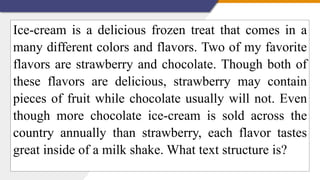Ice-cream is a delicious frozen treat that comes in a
many different colors and flavors. Two of my favorite
flavors are strawberry and chocolate. Though both of
these flavors are delicious, strawberry may contain
pieces of fruit while chocolate usually will not. Even
though more chocolate ice-cream is sold across the
country annually than strawberry, each flavor tastes
great inside of a milk shake. What text structure is?
 