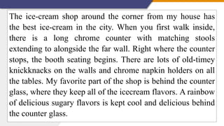 The ice-cream shop around the corner from my house has
the best ice-cream in the city. When you first walk inside,
there is a long chrome counter with matching stools
extending to alongside the far wall. Right where the counter
stops, the booth seating begins. There are lots of old-timey
knickknacks on the walls and chrome napkin holders on all
the tables. My favorite part of the shop is behind the counter
glass, where they keep all of the icecream flavors. A rainbow
of delicious sugary flavors is kept cool and delicious behind
the counter glass.
 