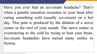 Have you ever had an ice-cream headache? That’s
when a painful sensation resonates in your head after
eating something cold (usually ice-cream) on a hot
day. This pain is produced by the dilation of a nerve
center in the roof of your mouth. The nerve center is
overreacting to the cold by trying to heat your brain.
Ice-cream headaches have turned many smiles to
frowns.
 