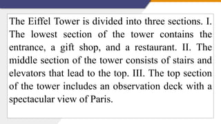 The Eiffel Tower is divided into three sections. I.
The lowest section of the tower contains the
entrance, a gift shop, and a restaurant. II. The
middle section of the tower consists of stairs and
elevators that lead to the top. III. The top section
of the tower includes an observation deck with a
spectacular view of Paris.
 