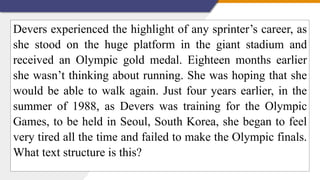Devers experienced the highlight of any sprinter’s career, as
she stood on the huge platform in the giant stadium and
received an Olympic gold medal. Eighteen months earlier
she wasn’t thinking about running. She was hoping that she
would be able to walk again. Just four years earlier, in the
summer of 1988, as Devers was training for the Olympic
Games, to be held in Seoul, South Korea, she began to feel
very tired all the time and failed to make the Olympic finals.
What text structure is this?
 