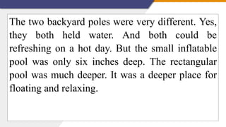 The two backyard poles were very different. Yes,
they both held water. And both could be
refreshing on a hot day. But the small inflatable
pool was only six inches deep. The rectangular
pool was much deeper. It was a deeper place for
floating and relaxing.
 