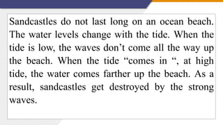 Sandcastles do not last long on an ocean beach.
The water levels change with the tide. When the
tide is low, the waves don’t come all the way up
the beach. When the tide “comes in “, at high
tide, the water comes farther up the beach. As a
result, sandcastles get destroyed by the strong
waves.
 