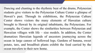 Dancing and chanting to the rhythmic beat of the drums, Polynesian
students give visitors to the Polynesian Culture Center a glimpse of
Hawaii’s past. Through its exhibitions, the Polynesian Culture
Center shows visitors the many elements of Hawaiian culture
brought to Hawaii by its original inhabitants, the Polynesians. For
example, the Center shows the similarities between Polynesian and
Hawaiian villages with life – size models. In addition, the Center
dramatizes Hawaiian legends of ancestors journeying across the
ocean in large canoes of hollowed logs. Gardens of banana, sweet
potato, taro, and breadfruit plants exhibit the food carried by the
ocean travelers to their new home.
 