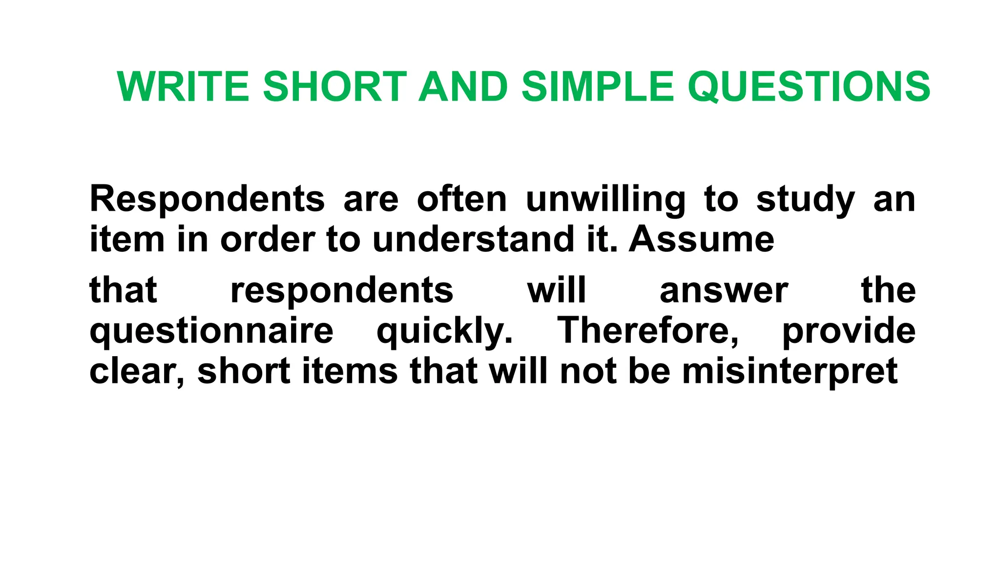 WRITE SHORT AND SIMPLE QUESTIONS
Respondents are often unwilling to study an
item in order to understand it. Assume
that respondents will answer the
questionnaire quickly. Therefore, provide
clear, short items that will not be misinterpret
 