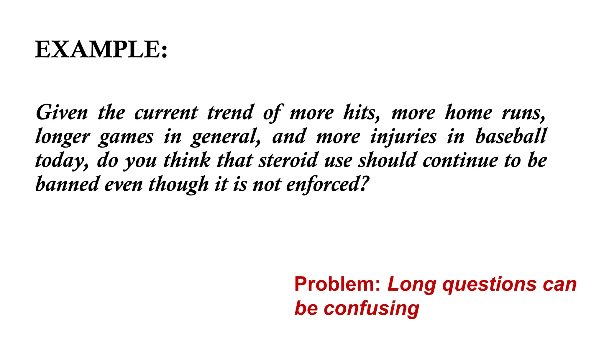 EXAMPLE:
Given the current trend of more hits, more home runs,
longer games in general, and more injuries in baseball
today, do you think that steroid use should continue to be
banned even though it is not enforced?
Problem: Long questions can
be confusing
 