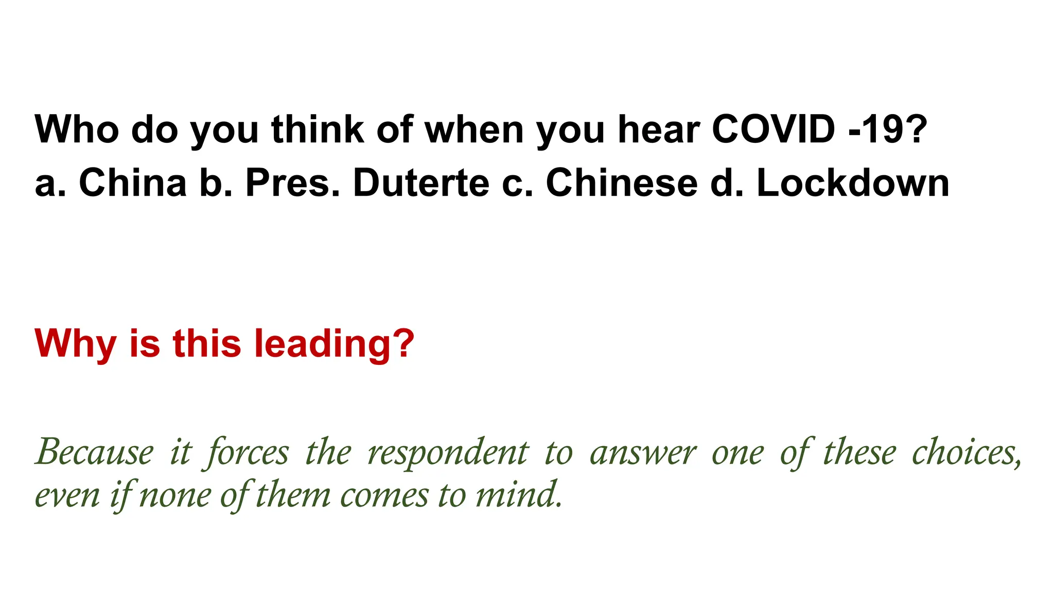 Who do you think of when you hear COVID -19?
a. China b. Pres. Duterte c. Chinese d. Lockdown
Why is this leading?
Because it forces the respondent to answer one of these choices,
even if none of them comes to mind.
 