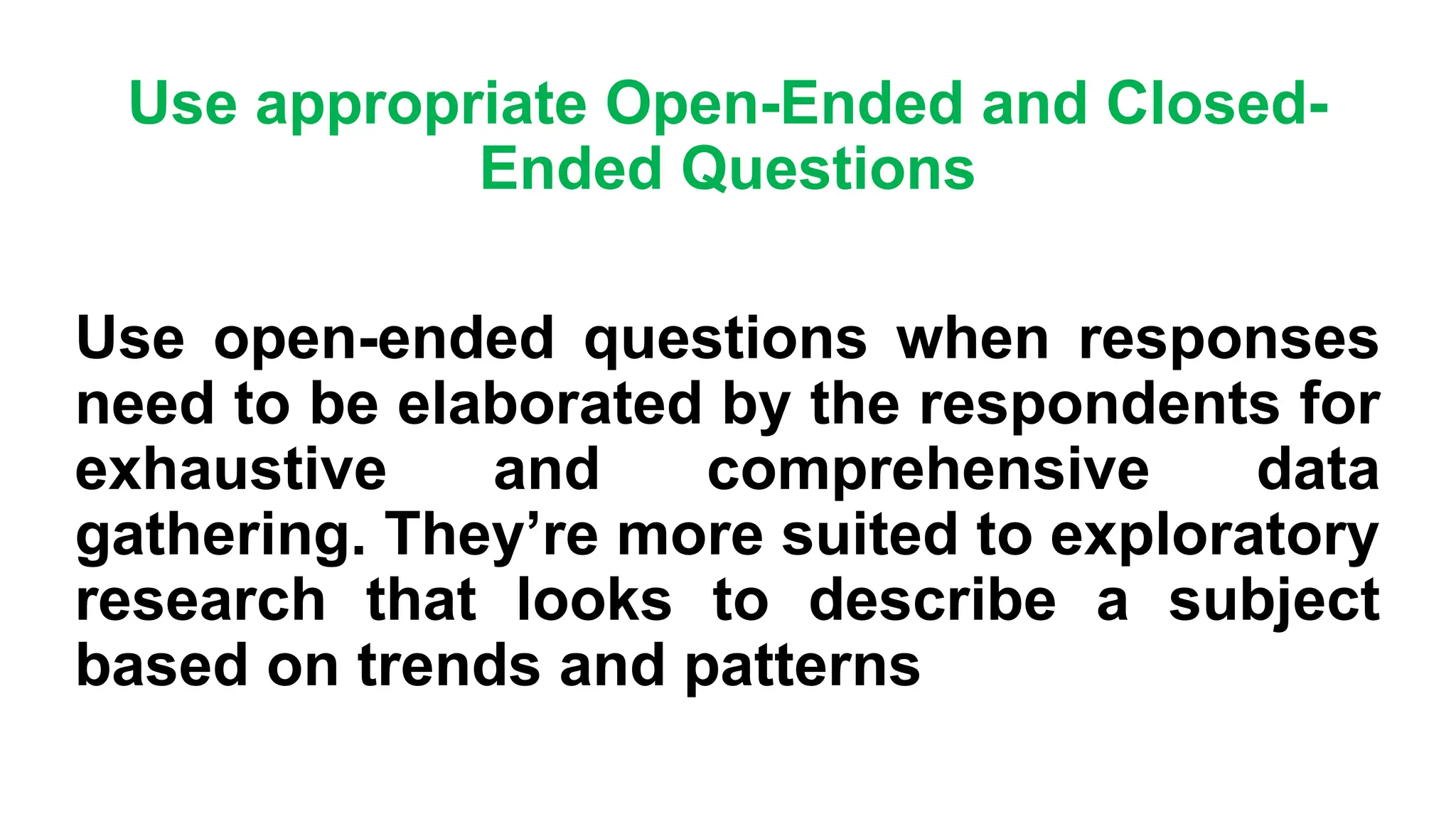 Use appropriate Open-Ended and Closed-
Ended Questions
Use open-ended questions when responses
need to be elaborated by the respondents for
exhaustive and comprehensive data
gathering. They’re more suited to exploratory
research that looks to describe a subject
based on trends and patterns
 