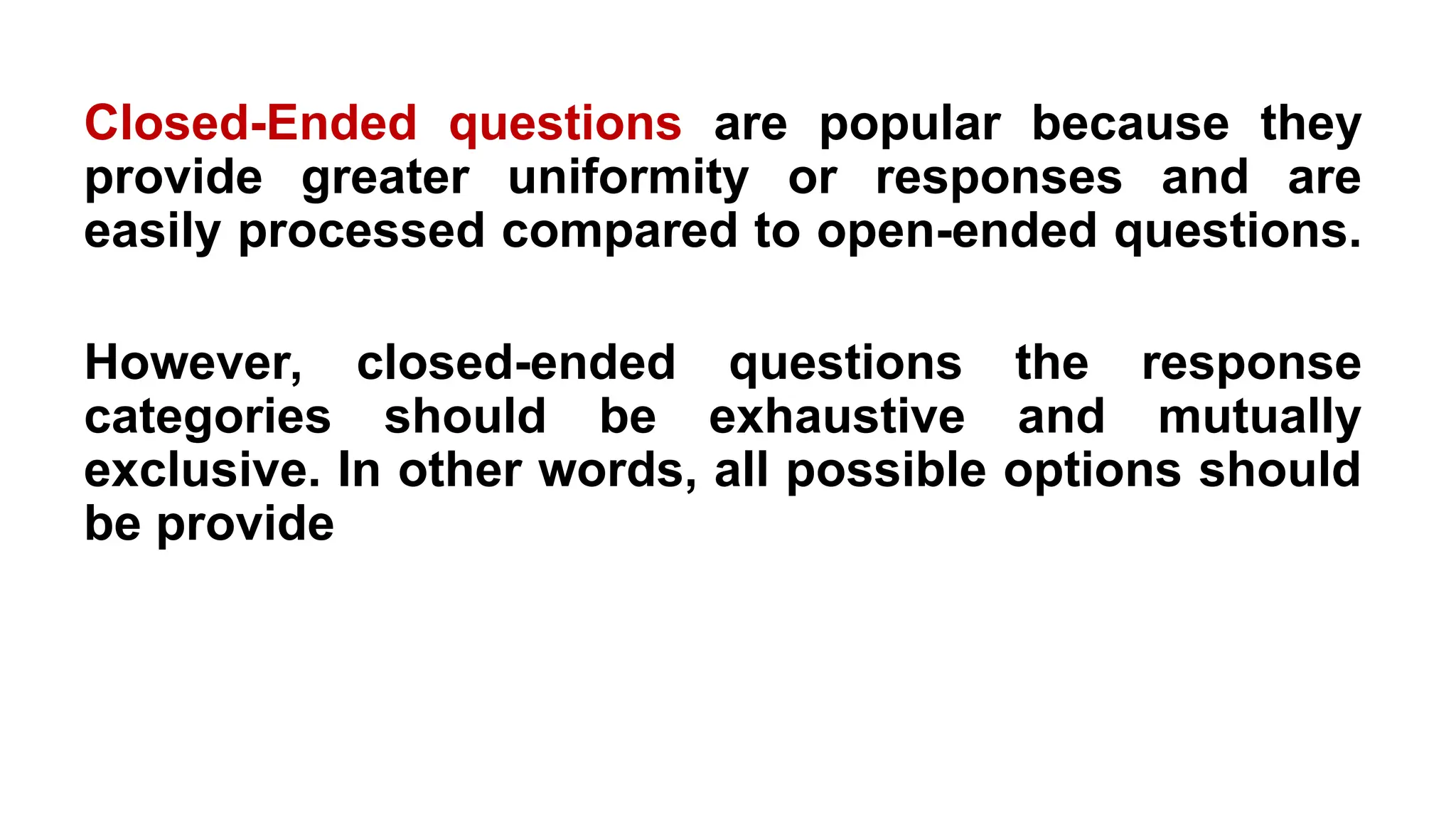 Closed-Ended questions are popular because they
provide greater uniformity or responses and are
easily processed compared to open-ended questions.
However, closed-ended questions the response
categories should be exhaustive and mutually
exclusive. In other words, all possible options should
be provide
 