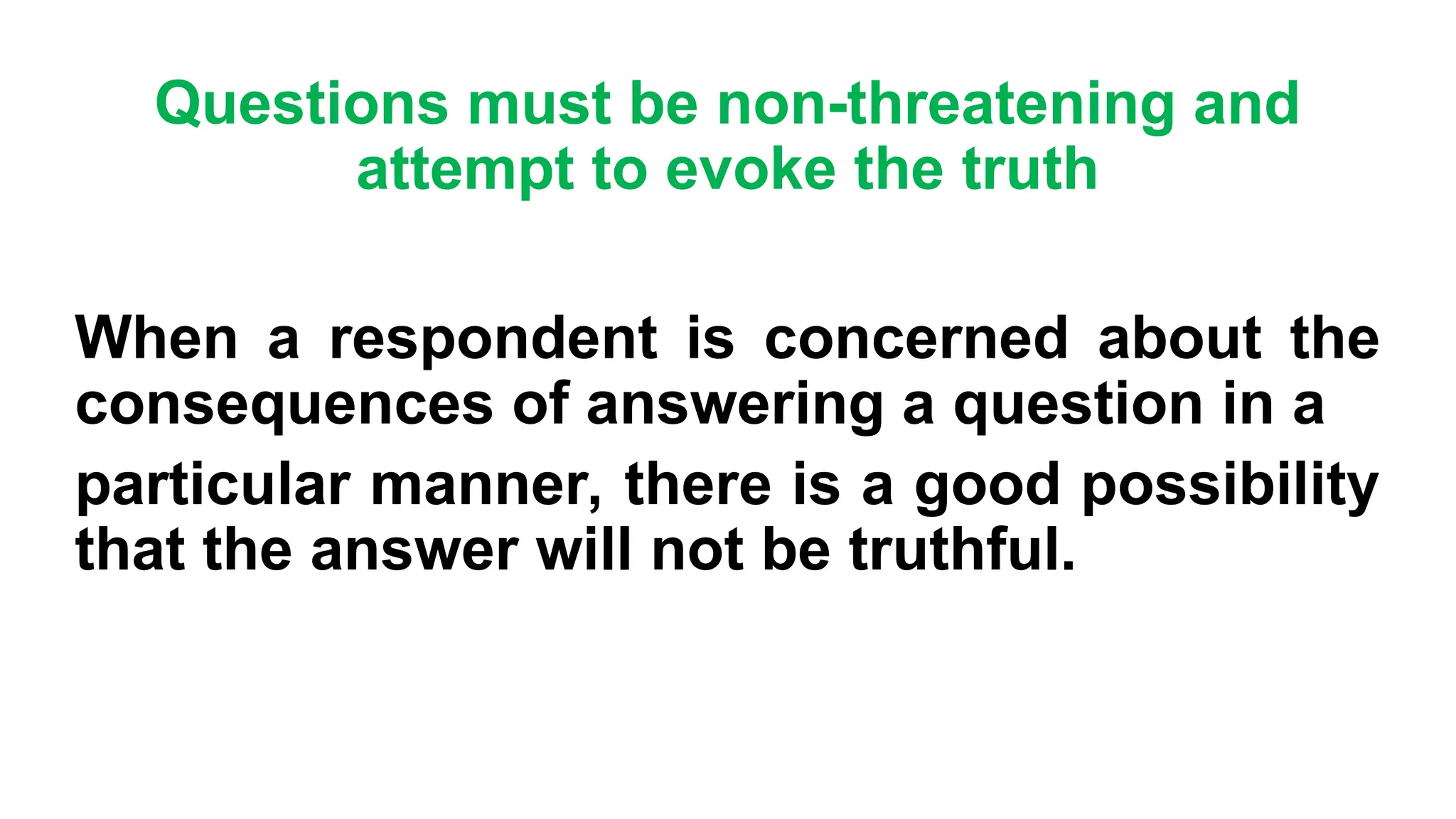 Questions must be non-threatening and
attempt to evoke the truth
When a respondent is concerned about the
consequences of answering a question in a
particular manner, there is a good possibility
that the answer will not be truthful.
 
