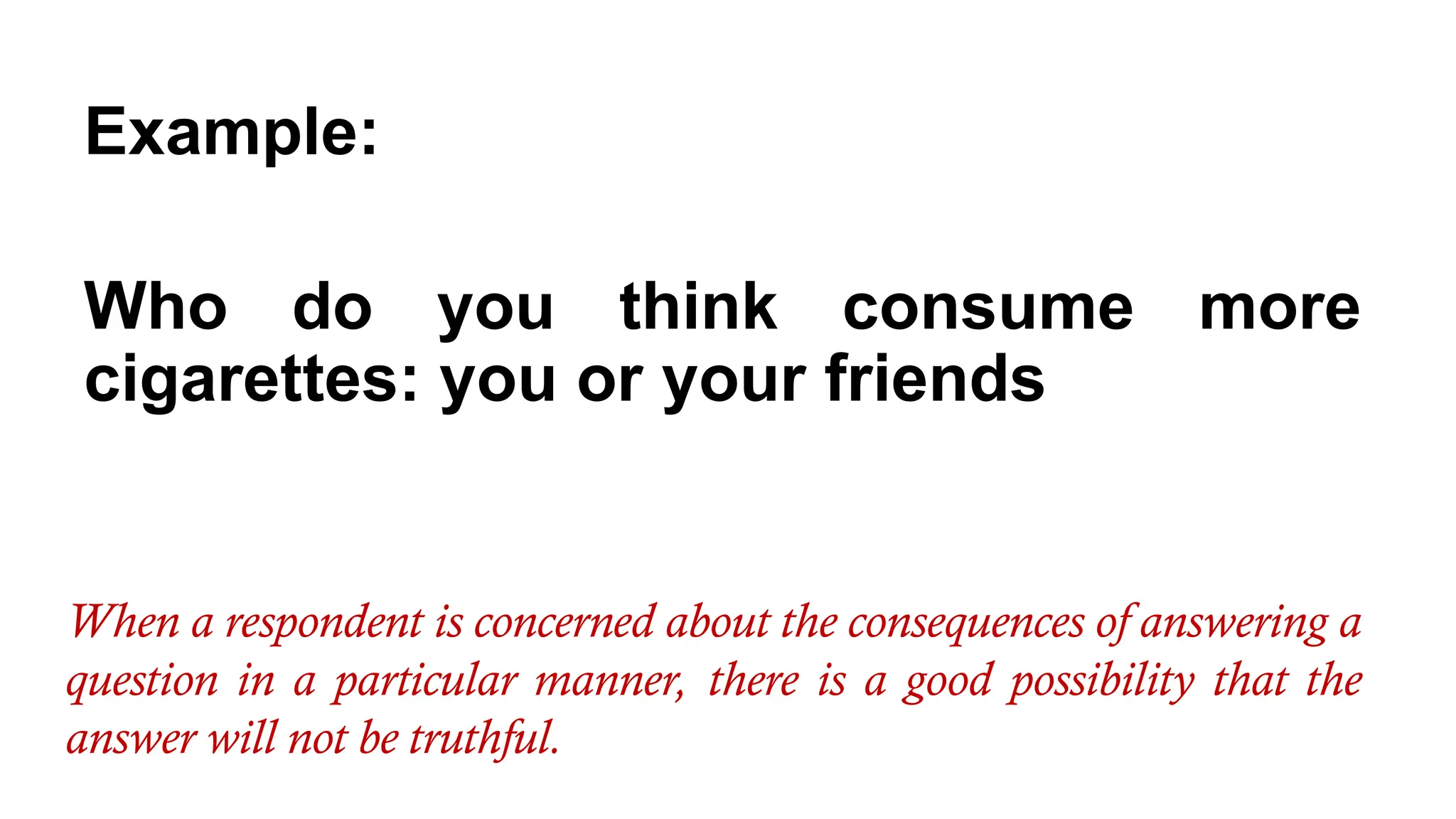 Example:
Who do you think consume more
cigarettes: you or your friends
When a respondent is concerned about the consequences of answering a
question in a particular manner, there is a good possibility that the
answer will not be truthful.
 