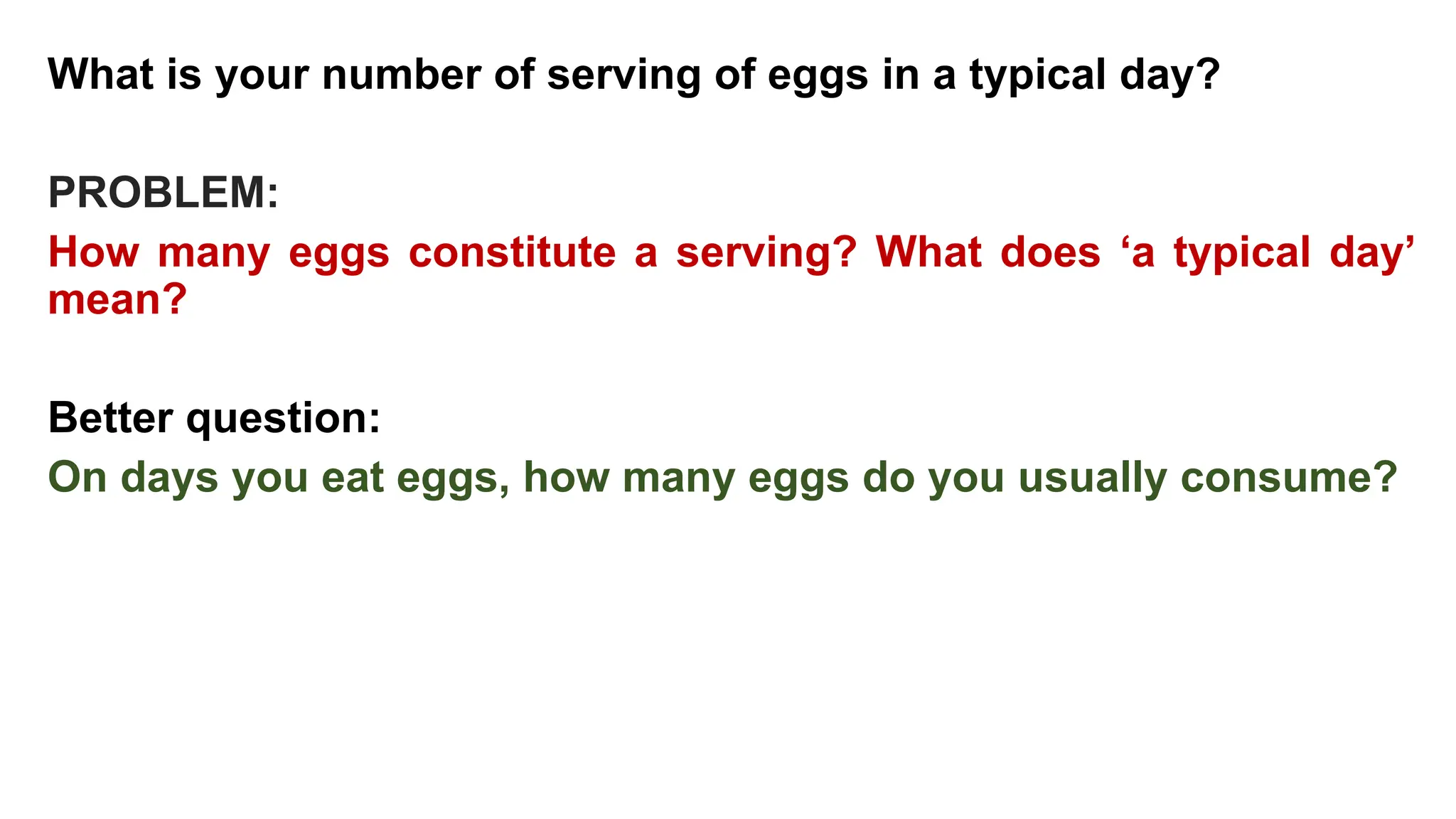 What is your number of serving of eggs in a typical day?
PROBLEM:
How many eggs constitute a serving? What does ‘a typical day’
mean?
Better question:
On days you eat eggs, how many eggs do you usually consume?
 