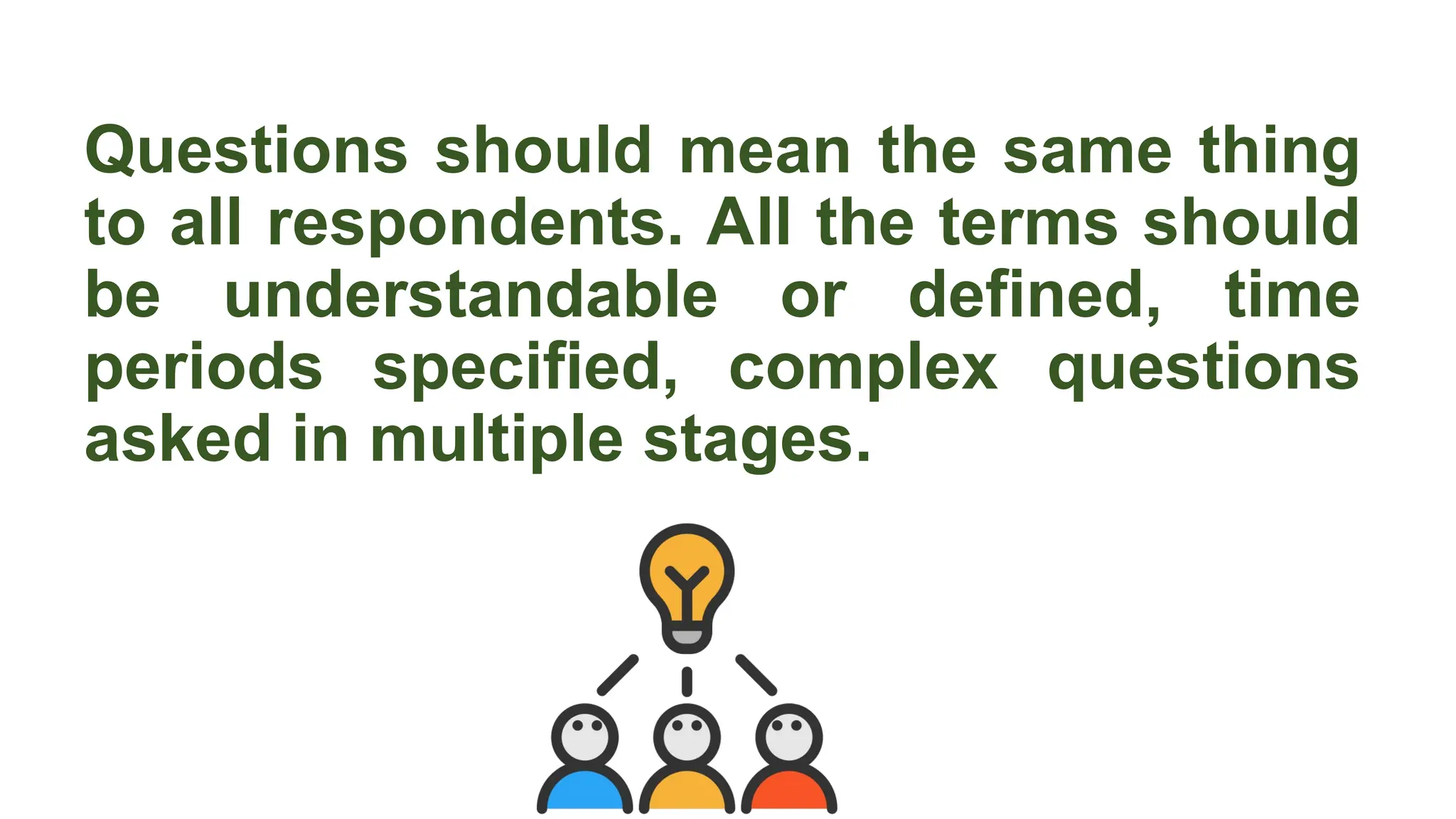 Questions should mean the same thing
to all respondents. All the terms should
be understandable or defined, time
periods specified, complex questions
asked in multiple stages.
 
