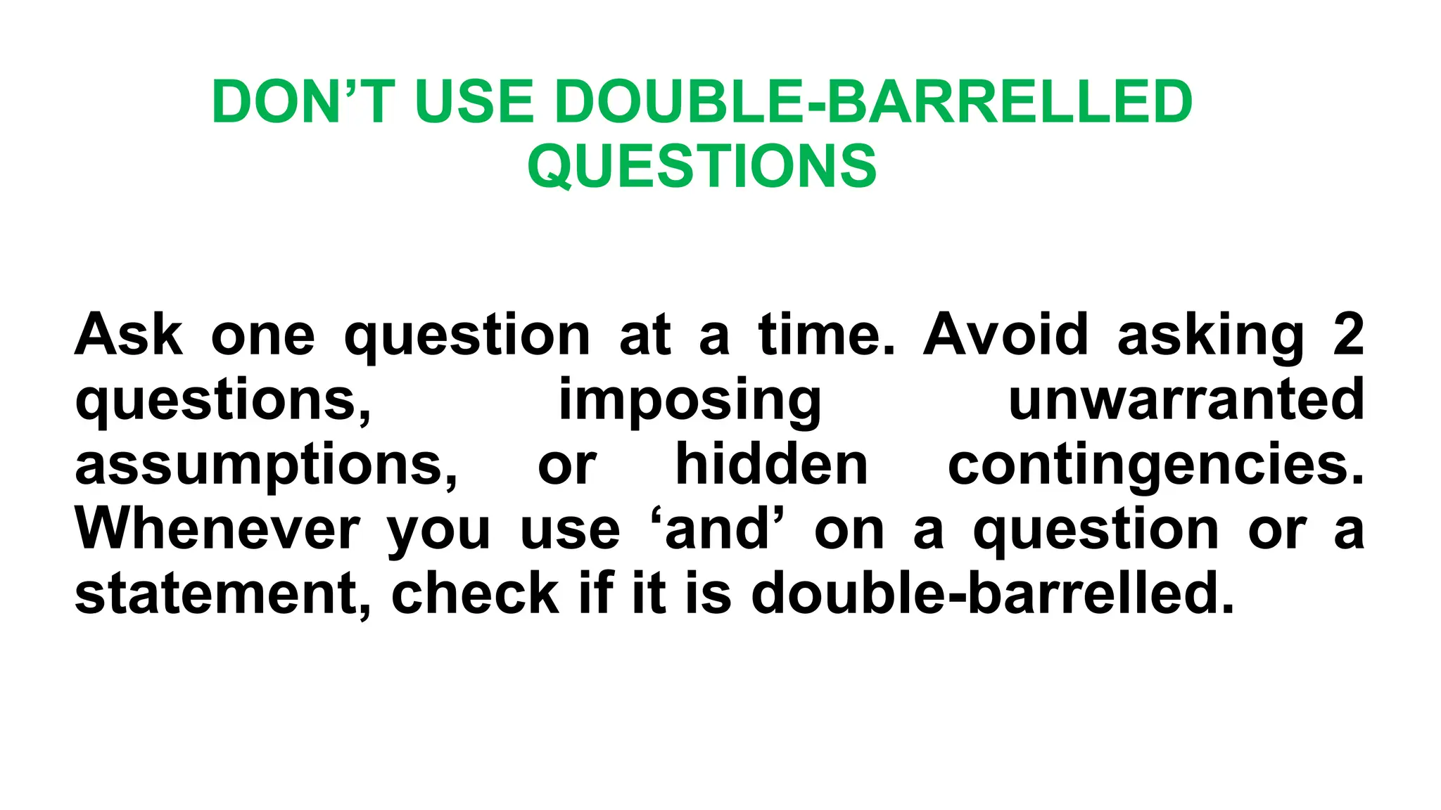 DON’T USE DOUBLE-BARRELLED
QUESTIONS
Ask one question at a time. Avoid asking 2
questions, imposing unwarranted
assumptions, or hidden contingencies.
Whenever you use ‘and’ on a question or a
statement, check if it is double-barrelled.
 