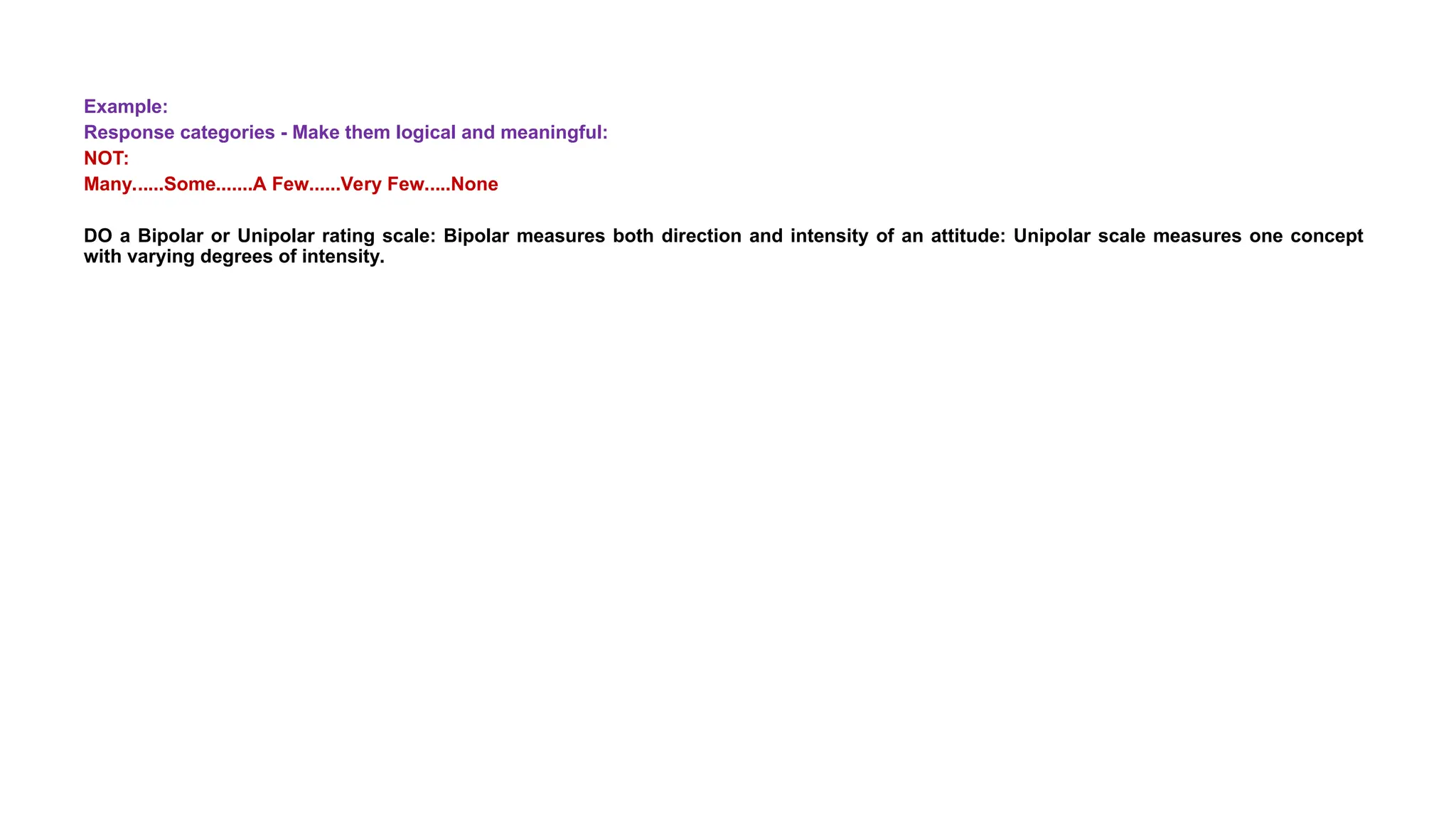 Example:
Response categories - Make them logical and meaningful:
NOT:
Many......Some.......A Few......Very Few.....None
DO a Bipolar or Unipolar rating scale: Bipolar measures both direction and intensity of an attitude: Unipolar scale measures one concept
with varying degrees of intensity.
 