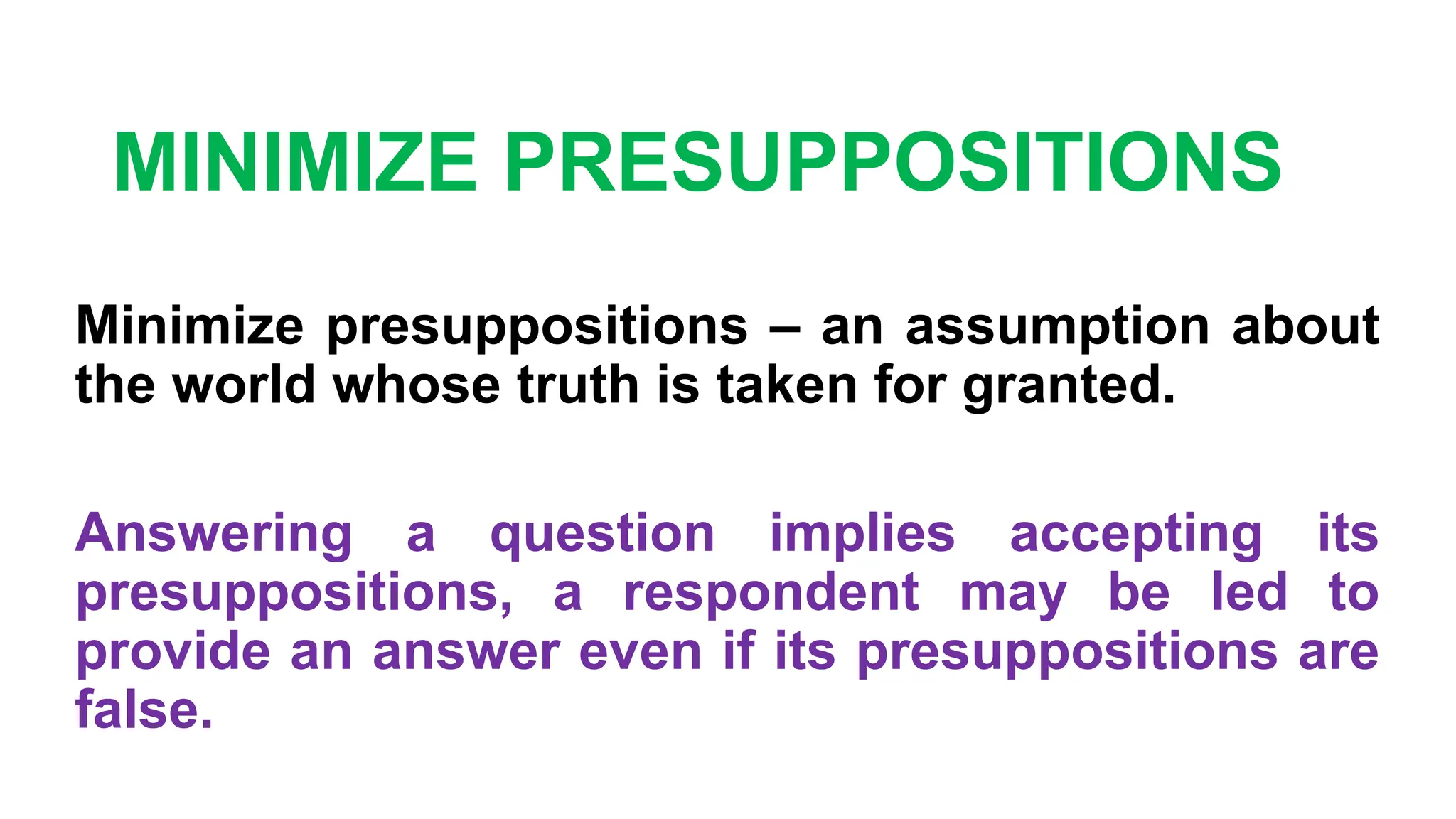 MINIMIZE PRESUPPOSITIONS
Minimize presuppositions – an assumption about
the world whose truth is taken for granted.
Answering a question implies accepting its
presuppositions, a respondent may be led to
provide an answer even if its presuppositions are
false.
 