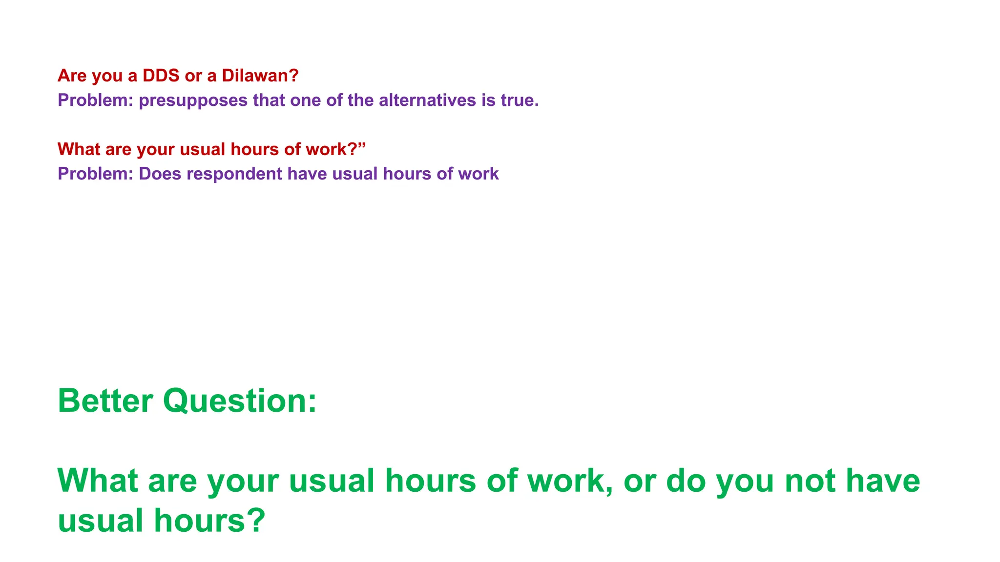 Are you a DDS or a Dilawan?
Problem: presupposes that one of the alternatives is true.
What are your usual hours of work?”
Problem: Does respondent have usual hours of work
Better Question:
What are your usual hours of work, or do you not have
usual hours?
 