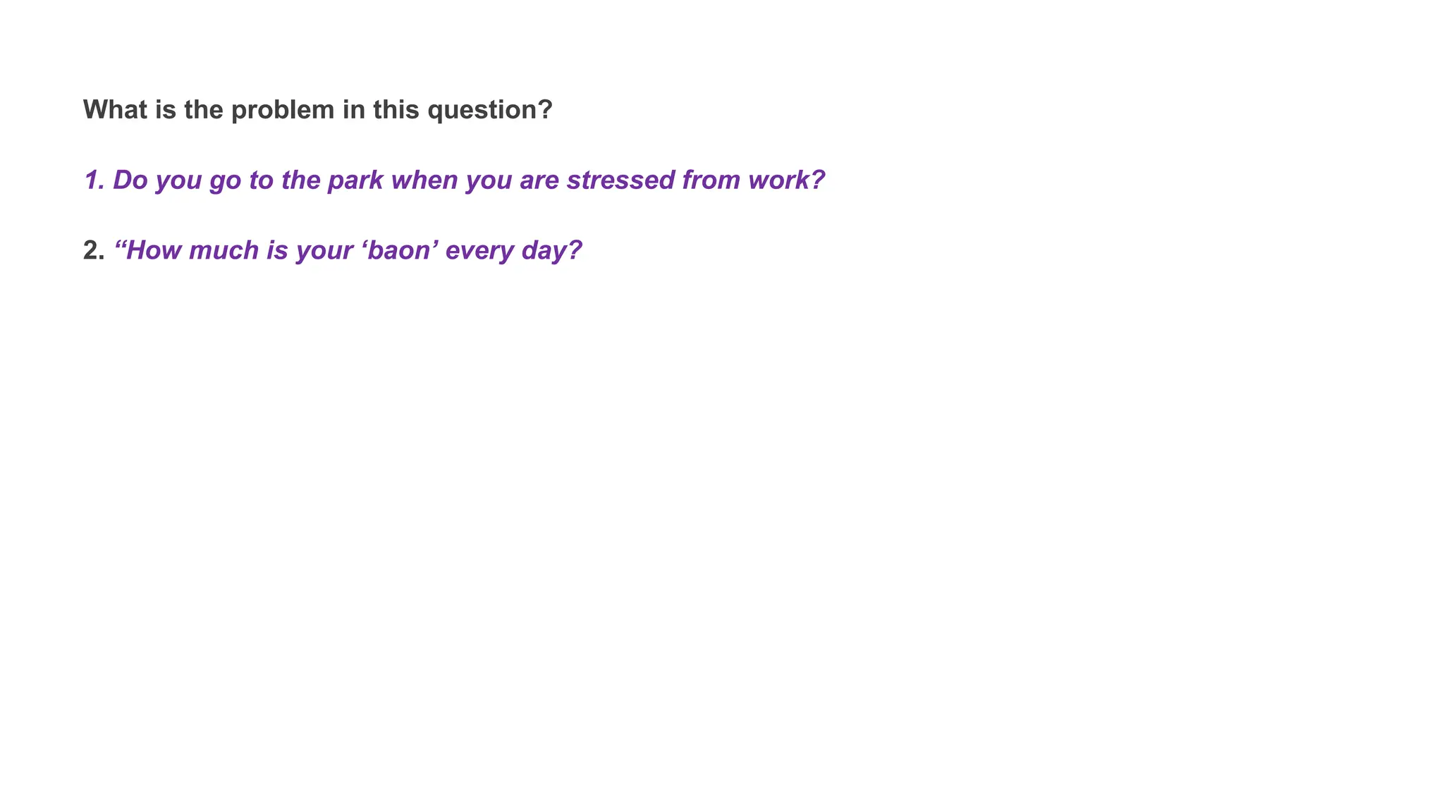 What is the problem in this question?
1. Do you go to the park when you are stressed from work?
2. “How much is your ‘baon’ every day?
 